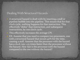  A structural hazard is dealt with by inserting a stall or
pipeline bubble into the pipeline. This means that for that
clock cycle, nothing happens for that instruction. This
effectively “slides” that instruction, and subsequent
instructions, by one clock cycle.
 This effectively increases the average CPI.
 EX: Assume that you need to compare two processors, one
with a structural hazard that occurs 40% for the time,
causing a stall. Assume that the processor with the hazard
has a clock rate 1.05 times faster than the processor without
the hazard. How fast is the processor with the hazard
compared to the one without the hazard?
 