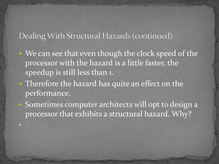  We can see that even though the clock speed of the
processor with the hazard is a little faster, the
speedup is still less than 1.
 Therefore the hazard has quite an effect on the
performance.
 Sometimes computer architects will opt to design a
processor that exhibits a structural hazard. Why?
• .
 