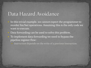  In this trivial example, we cannot expect the programmer to
reorder his/her operations. Assuming this is the only code we
want to execute.
 Data forwarding can be used to solve this problem.
 To implement data forwarding we need to bypass the
pipeline register flow:
 instruction depends on the write of a previous instruction.
 