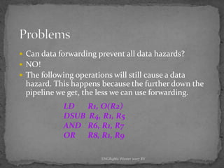 ENGR9861 Winter 2007 RV
 Can data forwarding prevent all data hazards?
 NO!
 The following operations will still cause a data
hazard. This happens because the further down the
pipeline we get, the less we can use forwarding.
LD R1, O(R2)
DSUB R4, R1, R5
AND R6, R1, R7
OR R8, R1, R9
 