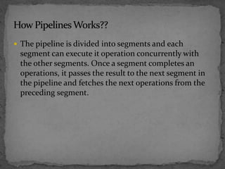  The pipeline is divided into segments and each
segment can execute it operation concurrently with
the other segments. Once a segment completes an
operations, it passes the result to the next segment in
the pipeline and fetches the next operations from the
preceding segment.
 