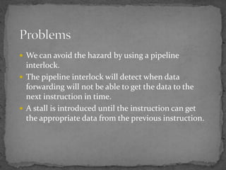  We can avoid the hazard by using a pipeline
interlock.
 The pipeline interlock will detect when data
forwarding will not be able to get the data to the
next instruction in time.
 A stall is introduced until the instruction can get
the appropriate data from the previous instruction.
 