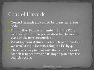 ENGR9861 Winter 2007 RV
 Control hazards are caused by branches in the
code.
 During the IF stage remember that the PC is
incremented by 4 in preparation for the next IF
cycle of the next instruction.
 What happens if there is a branch performed and
we aren’t simply incrementing the PC by 4.
 The easiest way to deal with the occurrence of a
branch is to perform the IF stage again once the
branch occurs.
 