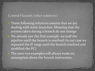  These following solutions assume that we are
dealing with static branches. Meaning that the
actions taken during a branch do not change.
 We already saw the first example, we stall the
pipeline until the branch is resolved (in our case we
repeated the IF stage until the branch resolved and
modified the PC)
 The next two examples will always make an
assumption about the branch instruction.
 
