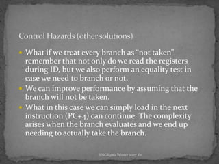 ENGR9861 Winter 2007 RV
 What if we treat every branch as “not taken”
remember that not only do we read the registers
during ID, but we also perform an equality test in
case we need to branch or not.
 We can improve performance by assuming that the
branch will not be taken.
 What in this case we can simply load in the next
instruction (PC+4) can continue. The complexity
arises when the branch evaluates and we end up
needing to actually take the branch.
 