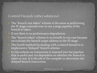 ENGR9861 Winter 2007 RV
 The “branch-not taken” scheme is the same as performing
the IF stage a second time in our 5 stage pipeline if the
branch is taken.
 If not there is no performance degradation.
 The “branch taken” scheme is no benefit in our case because
we evaluate the branch target address in the ID stage.
 The fourth method for dealing with a control hazard is to
implement a “delayed” branch scheme.
 In this scheme an instruction is inserted into the pipeline
that is useful and not dependent on whether the branch is
taken or not. It is the job of the compiler to determine the
delayed branch instruction.
 