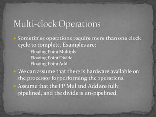  Sometimes operations require more than one clock
cycle to complete. Examples are:
 Floating Point Multiply
 Floating Point Divide
 Floating Point Add
 We can assume that there is hardware available on
the processor for performing the operations.
 Assume that the FP Mul and Add are fully
pipelined, and the divide is un-pipelined.
 