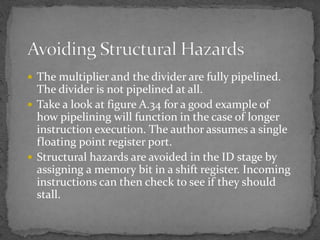  The multiplier and the divider are fully pipelined.
The divider is not pipelined at all.
 Take a look at figure A.34 for a good example of
how pipelining will function in the case of longer
instruction execution. The author assumes a single
floating point register port.
 Structural hazards are avoided in the ID stage by
assigning a memory bit in a shift register. Incoming
instructions can then check to see if they should
stall.
 