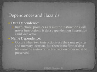 ENGR9861 Winter 2007 RV
 Data Dependence:
 Instruction i produces a result the instruction j will
use or instruction i is data dependent on instruction
j and vice versa.
 Name Dependence:
 Occurs when two instructions use the same register
and memory location. But there is no flow of data
between the instructions. Instruction order must be
preserved.
 