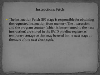 Instructions Fetch
 The instruction Fetch (IF) stage is responsible for obtaining
the requested instruction from memory. The instruction
and the program counter (which is incremented to the next
instruction) are stored in the IF/ID pipeline register as
temporary storage so that may be used in the next stage at
the start of the next clock cycle.
 