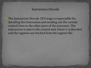 Instruction Decode
 The Instruction Decode (ID) stage is responsible for
decoding the instruction and sending out the various
control lines to the other parts of the processor. The
instruction is sent to the control unit where it is decoded
and the registers are fetched from the register file.
 