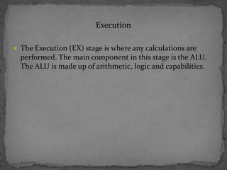 Execution
 The Execution (EX) stage is where any calculations are
performed. The main component in this stage is the ALU.
The ALU is made up of arithmetic, logic and capabilities.
 