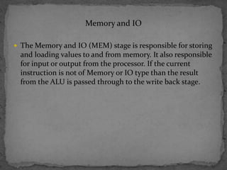 Memory and IO
 The Memory and IO (MEM) stage is responsible for storing
and loading values to and from memory. It also responsible
for input or output from the processor. If the current
instruction is not of Memory or IO type than the result
from the ALU is passed through to the write back stage.
 
