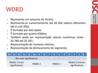 WORD
● Representa um conjunto de 16 bits;
● Representa-se numericamente até 65.356 valores diferentes
(de 0 a 65.356);
● É formado por dois bytes;
● É formado por quatro nibbles;
● Também pode ser representado valores numéricos entre -
32.766 até 32.767;
● Representação de numeros inteiros;
● Representação de deslocamento de segmento;
15 14 13 12 11 10 9 8 7 6 5 4 3 2 1 0
Bits mais significativos
Nibble 3 (mais
significativo)
Nibble 2 Nibble 1
Nibble 0 (menos
significativo)
 
