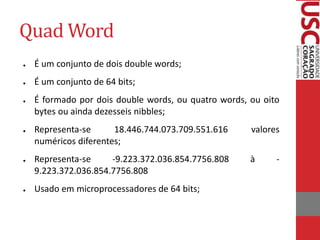 Quad Word
● É um conjunto de dois double words;
● É um conjunto de 64 bits;
● É formado por dois double words, ou quatro words, ou oito
bytes ou ainda dezesseis nibbles;
● Representa-se 18.446.744.073.709.551.616 valores
numéricos diferentes;
● Representa-se -9.223.372.036.854.7756.808 à -
9.223.372.036.854.7756.808
● Usado em microprocessadores de 64 bits;
 
