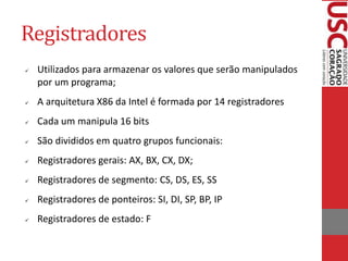 Registradores
 Utilizados para armazenar os valores que serão manipulados
por um programa;
 A arquitetura X86 da Intel é formada por 14 registradores
 Cada um manipula 16 bits
 São divididos em quatro grupos funcionais:
 Registradores gerais: AX, BX, CX, DX;
 Registradores de segmento: CS, DS, ES, SS
 Registradores de ponteiros: SI, DI, SP, BP, IP
 Registradores de estado: F
 
