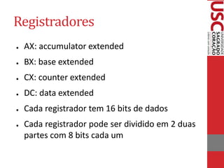 Registradores
● AX: accumulator extended
● BX: base extended
● CX: counter extended
● DC: data extended
● Cada registrador tem 16 bits de dados
● Cada registrador pode ser dividido em 2 duas
partes com 8 bits cada um
 