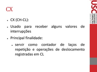 CX
● CX (CH-CL):
● Usado para receber alguns valores de
interrupções
● Principal finalidade:
● servir como contador de laços de
repetição e operações de deslocamento
registradas em CL
 
