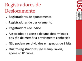 Registradores de
Deslocamento
● Registradores de apontamento
● Registradores de deslocamento
● Registradores de índice
● Associados ao acesso de uma determinada
posição de memória previamente conhecida
● Não podem ser divididos em grupos de 8 bits
● Quatro registradores são manipuláveis,
apenas o IP não é
 