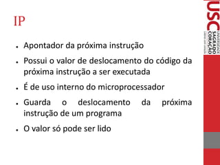 IP
● Apontador da próxima instrução
● Possui o valor de deslocamento do código da
próxima instrução a ser executada
● É de uso interno do microprocessador
● Guarda o deslocamento da próxima
instrução de um programa
● O valor só pode ser lido
 