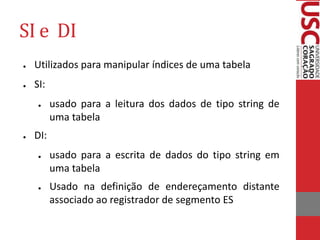 SI e DI
● Utilizados para manipular índices de uma tabela
● SI:
● usado para a leitura dos dados de tipo string de
uma tabela
● DI:
● usado para a escrita de dados do tipo string em
uma tabela
● Usado na definição de endereçamento distante
associado ao registrador de segmento ES
 