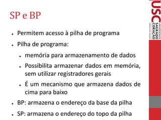 SP e BP
● Permitem acesso à pilha de programa
● Pilha de programa:
● memória para armazenamento de dados
● Possibilita armazenar dados em memória,
sem utilizar registradores gerais
● É um mecanismo que armazena dados de
cima para baixo
● BP: armazena o endereço da base da pilha
● SP: armazena o endereço do topo da pilha
 