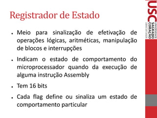 Registrador de Estado
● Meio para sinalização de efetivação de
operações lógicas, aritméticas, manipulação
de blocos e interrupções
● Indicam o estado de comportamento do
microprocessador quando da execução de
alguma instrução Assembly
● Tem 16 bits
● Cada flag define ou sinaliza um estado de
comportamento particular
 