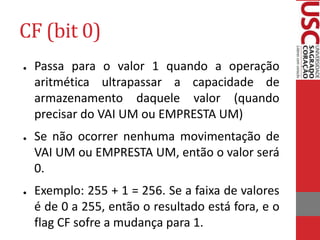 CF (bit 0)
● Passa para o valor 1 quando a operação
aritmética ultrapassar a capacidade de
armazenamento daquele valor (quando
precisar do VAI UM ou EMPRESTA UM)
● Se não ocorrer nenhuma movimentação de
VAI UM ou EMPRESTA UM, então o valor será
0.
● Exemplo: 255 + 1 = 256. Se a faixa de valores
é de 0 a 255, então o resultado está fora, e o
flag CF sofre a mudança para 1.
 