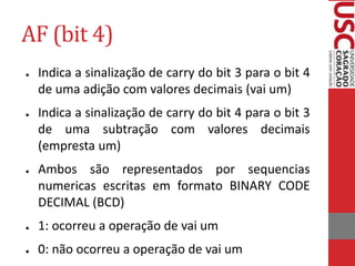 AF (bit 4)
● Indica a sinalização de carry do bit 3 para o bit 4
de uma adição com valores decimais (vai um)
● Indica a sinalização de carry do bit 4 para o bit 3
de uma subtração com valores decimais
(empresta um)
● Ambos são representados por sequencias
numericas escritas em formato BINARY CODE
DECIMAL (BCD)
● 1: ocorreu a operação de vai um
● 0: não ocorreu a operação de vai um
 