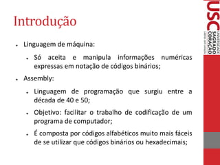 Introdução
● Linguagem de máquina:
● Só aceita e manipula informações numéricas
expressas em notação de códigos binários;
● Assembly:
● Linguagem de programação que surgiu entre a
década de 40 e 50;
● Objetivo: facilitar o trabalho de codificação de um
programa de computador;
● É composta por códigos alfabéticos muito mais fáceis
de se utilizar que códigos binários ou hexadecimais;
 