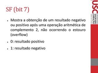 SF (bit 7)
● Mostra a obtenção de um resultado negativo
ou positivo após uma operação aritmética de
complemento 2, não ocorrendo o estouro
(overflow)
● 0: resultado positivo
● 1: resultado negativo
 