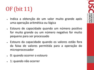OF (bit 11)
● Indica a obtenção de um valor muito grande após
uma operação aritmética ou lógica
● Estouro de capacidade quando um número positivo
for muito grande ou um número negativo for muito
pequeno para ser processado
● Estouro da capacidade quando os valores estão fora
da faixa de valores permitida para a operação do
microprocessador
● 0: quando ocorrer o estouro
● 1: quando não ocorrer
 