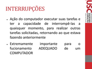 INTERRUPÇÕES
● Ação do computador executar suas tarefas e
ter a capacidade de interrompê-las a
quaisquer momento, para realizar outras
tarefas solicitadas, retornando ao que estava
fazendo anteriormente
● Extremamente importante para o
fucionamento ADEQUADO de um
COMPUTADOR
 