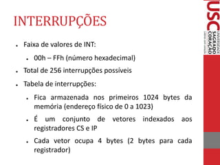 INTERRUPÇÕES
● Faixa de valores de INT:
● 00h – FFh (número hexadecimal)
● Total de 256 interrupções possíveis
● Tabela de interrupções:
● Fica armazenada nos primeiros 1024 bytes da
memória (endereço físico de 0 a 1023)
● É um conjunto de vetores indexados aos
registradores CS e IP
● Cada vetor ocupa 4 bytes (2 bytes para cada
registrador)
 