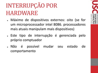 INTERRUPÇÃO POR
HARDWARE
● Máximo de dispositivos externos: oito (se for
um microprocessador intel 8086. processadores
mais atuais manipulam mais dispositivos)
● Este tipo de interrupção é gerenciada pelo
próprio comptuador
● Não é possível mudar seu estado de
comportamento
 