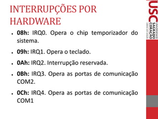 INTERRUPÇÕES POR
HARDWARE
● 08h: IRQ0. Opera o chip temporizador do
sistema.
● 09h: IRQ1. Opera o teclado.
● 0Ah: IRQ2. Interrupção reservada.
● 0Bh: IRQ3. Opera as portas de comunicação
COM2.
● 0Ch: IRQ4. Opera as portas de comunicação
COM1
 
