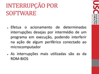 INTERRUPÇÃO POR
SOFTWARE
● Efetua o acionamento de determinadas
interrupções desejas por intermédio de um
programa em execução, podendo interferir
na ação de algum periférico conectado ao
microcomputador
● As interrupções mais utilizadas são as da
ROM-BIOS
 