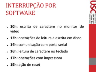 INTERRUPÇÃO POR
SOFTWARE
● 10h: escrita de caractere no monitor de
vídeo
● 13h: operações de leitura e escrita em disco
● 14h: comunicação com porta serial
● 16h: leitura de caractere no teclado
● 17h: operações com impressora
● 19h: ação de reset
 
