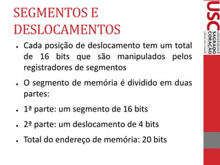 SEGMENTOS E
DESLOCAMENTOS
● Cada posição de deslocamento tem um total
de 16 bits que são manipulados pelos
registradores de segmentos
● O segmento de memória é dividido em duas
partes:
● 1ª parte: um segmento de 16 bits
● 2ª parte: um deslocamento de 4 bits
● Total do endereço de memória: 20 bits
 
