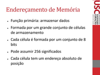 Endereçamento de Memória
● Função primária: armazenar dados
● Formada por um grande conjunto de células
de armazenamento
● Cada célula é formada por um conjunto de 8
bits
● Pode assumir 256 significados
● Cada célula tem um endereço absoluto de
posição
 