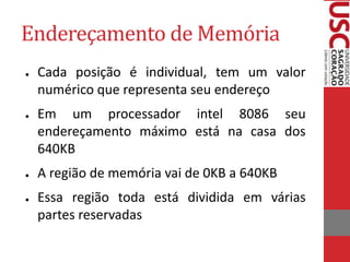 Endereçamento de Memória
● Cada posição é individual, tem um valor
numérico que representa seu endereço
● Em um processador intel 8086 seu
endereçamento máximo está na casa dos
640KB
● A região de memória vai de 0KB a 640KB
● Essa região toda está dividida em várias
partes reservadas
 