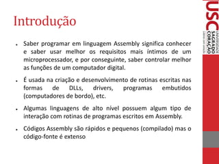 Introdução
● Saber programar em linguagem Assembly significa conhecer
e saber usar melhor os requisitos mais íntimos de um
microprocessador, e por conseguinte, saber controlar melhor
as funções de um computador digital.
● É usada na criação e desenvolvimento de rotinas escritas nas
formas de DLLs, drivers, programas embutidos
(computadores de bordo), etc.
● Algumas linguagens de alto nível possuem algum tipo de
interação com rotinas de programas escritos em Assembly.
● Códigos Assembly são rápidos e pequenos (compilado) mas o
código-fonte é extenso
 