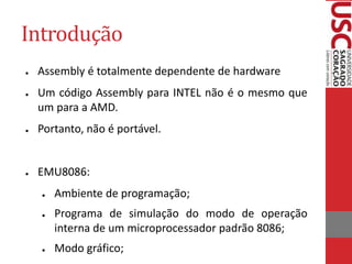 Introdução
● Assembly é totalmente dependente de hardware
● Um código Assembly para INTEL não é o mesmo que
um para a AMD.
● Portanto, não é portável.
● EMU8086:
● Ambiente de programação;
● Programa de simulação do modo de operação
interna de um microprocessador padrão 8086;
● Modo gráfico;
 