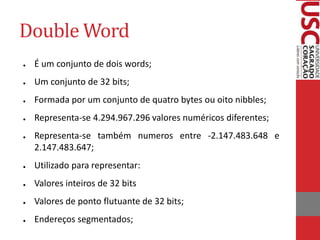 Double Word
● É um conjunto de dois words;
● Um conjunto de 32 bits;
● Formada por um conjunto de quatro bytes ou oito nibbles;
● Representa-se 4.294.967.296 valores numéricos diferentes;
● Representa-se também numeros entre -2.147.483.648 e
2.147.483.647;
● Utilizado para representar:
● Valores inteiros de 32 bits
● Valores de ponto flutuante de 32 bits;
● Endereços segmentados;
 