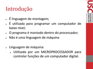 Introdução
● É linguagem de montagem;
● É utilizada para programar um computador de
baixo nível;
● O programa é montado dentro do processador;
● Não é uma linguagem de máquina
● Linguagem de máquina:
● Utilizada por um MICROPROCESSADOR para
controlar funções de um computador digital.
 
