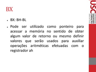 BX
● BX: BH-BL
● Pode ser utilizado como ponteiro para
acessar a memória no sentido de obter
algum valor de retorno ou mesmo definir
valores que serão usados para auxiliar
operações aritméticas efetuadas com o
registrador ah
 