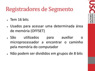 Registradores de Segmento
● Tem 16 bits
● Usados para acessar uma determinada área
de memória (OFFSET)
● São utilizados para auxiliar o
microprocessador a encontrar o caminho
pela memória do computador
● Não podem ser divididos em grupos de 8 bits
 