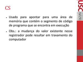 CS
● Usado para apontar para uma área de
memória que contém o segmento de código
de programa que se encontra em execução
● Obs.: a mudança do valor existente nesse
registrador pode resultar em travamento do
computador
 