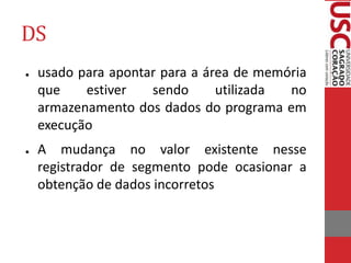 DS
● usado para apontar para a área de memória
que estiver sendo utilizada no
armazenamento dos dados do programa em
execução
● A mudança no valor existente nesse
registrador de segmento pode ocasionar a
obtenção de dados incorretos
 