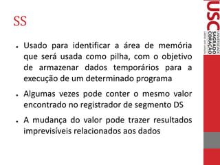 SS
● Usado para identificar a área de memória
que será usada como pilha, com o objetivo
de armazenar dados temporários para a
execução de um determinado programa
● Algumas vezes pode conter o mesmo valor
encontrado no registrador de segmento DS
● A mudança do valor pode trazer resultados
imprevisíveis relacionados aos dados
 